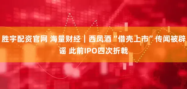 胜宇配资官网 海量财经｜西凤酒“借壳上市”传闻被辟谣 此前IPO四次折戟