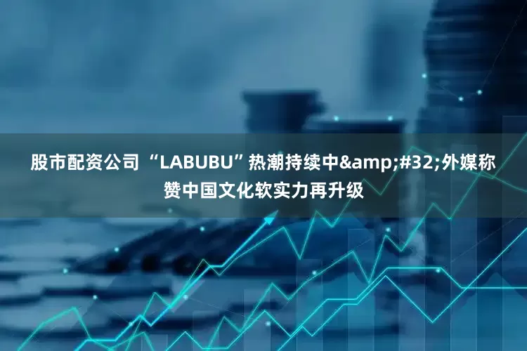 股市配资公司 “LABUBU”热潮持续中&#32;外媒称赞中国文化软实力再升级