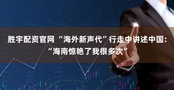 胜宇配资官网 “海外新声代”行走中讲述中国：“海南惊艳了我很多次”
