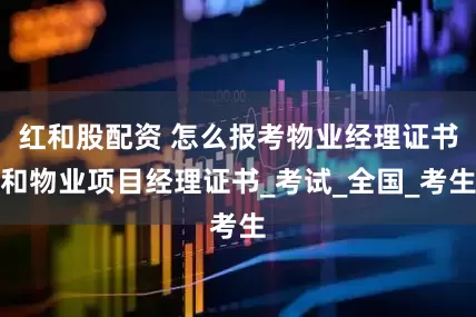 红和股配资 怎么报考物业经理证书和物业项目经理证书_考试_全国_考生