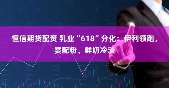 恒信期货配资 乳业“618”分化：伊利领跑，婴配粉、鲜奶冷淡