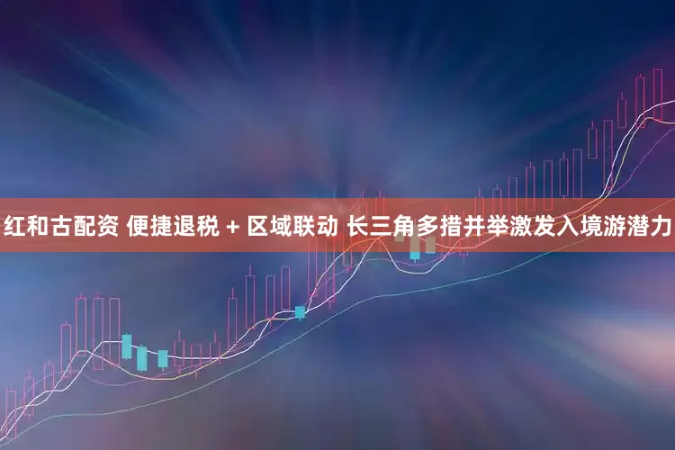 红和古配资 便捷退税 + 区域联动 长三角多措并举激发入境游潜力