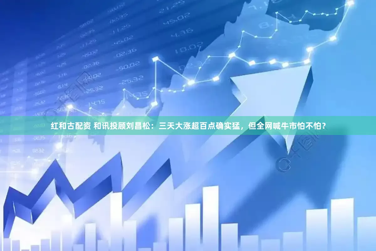 红和古配资 和讯投顾刘昌松：三天大涨超百点确实猛，但全网喊牛市怕不怕？