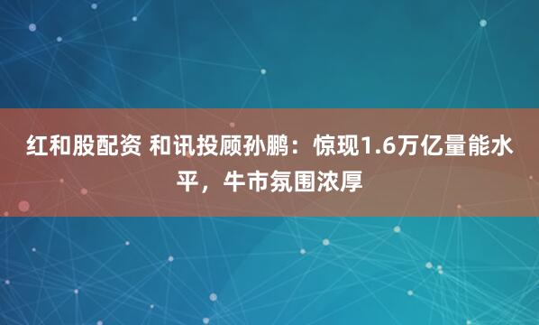红和股配资 和讯投顾孙鹏：惊现1.6万亿量能水平，牛市氛围浓厚