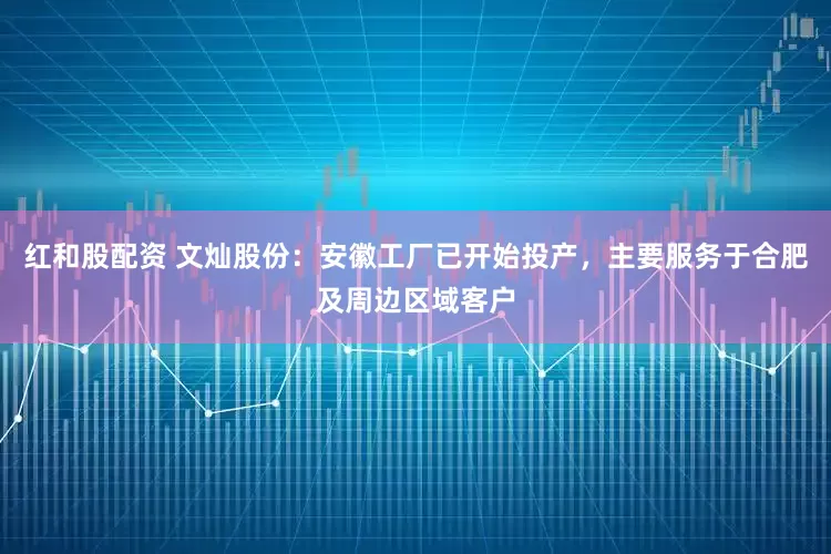 红和股配资 文灿股份：安徽工厂已开始投产，主要服务于合肥及周边区域客户