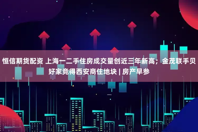 恒信期货配资 上海一二手住房成交量创近三年新高；金茂联手贝好家竞得西安商住地块 | 房产早参