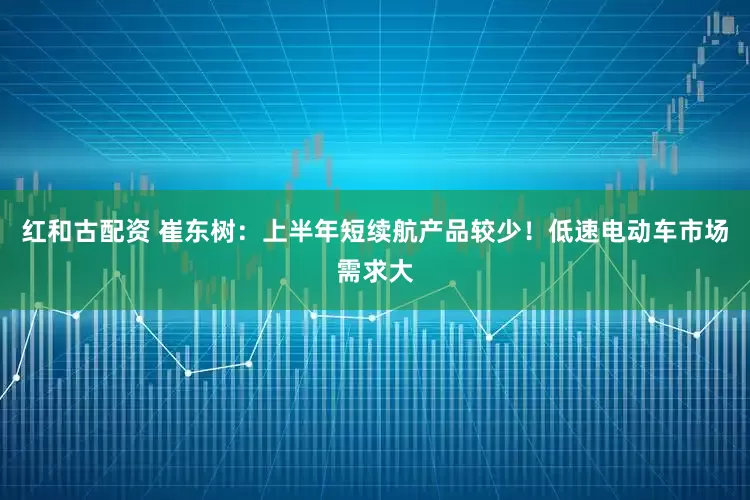红和古配资 崔东树：上半年短续航产品较少！低速电动车市场需求大