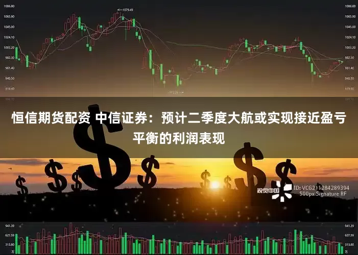 恒信期货配资 中信证券：预计二季度大航或实现接近盈亏平衡的利润表现