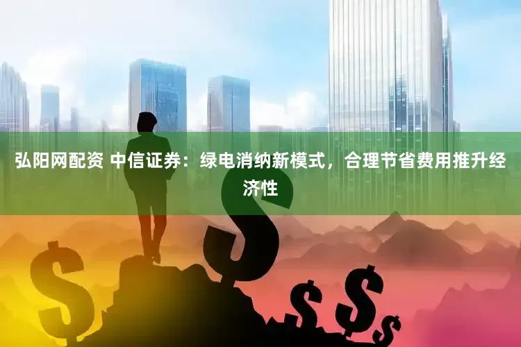 弘阳网配资 中信证券：绿电消纳新模式，合理节省费用推升经济性