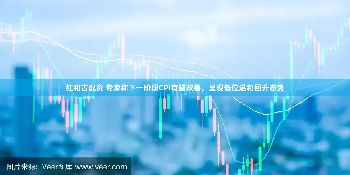 红和古配资 专家称下一阶段CPI有望改善，呈现低位温和回升态势