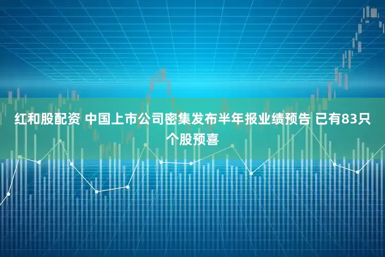 红和股配资 中国上市公司密集发布半年报业绩预告 已有83只个股预喜