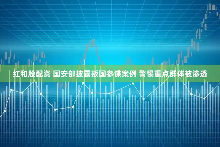 红和股配资 国安部披露叛国参谍案例 警惕重点群体被渗透