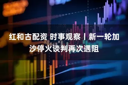 红和古配资 时事观察丨新一轮加沙停火谈判再次遇阻