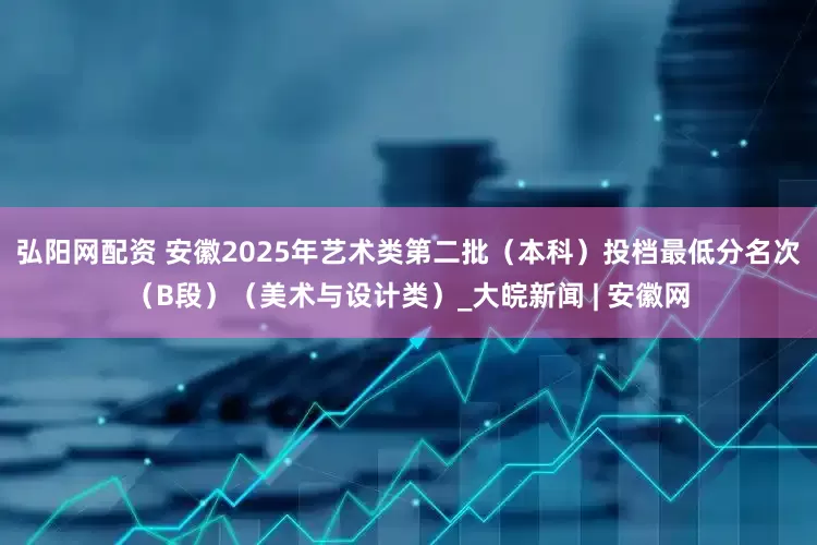 弘阳网配资 安徽2025年艺术类第二批（本科）投档最低分名次（B段）（美术与设计类）_大皖新闻 | 安徽网