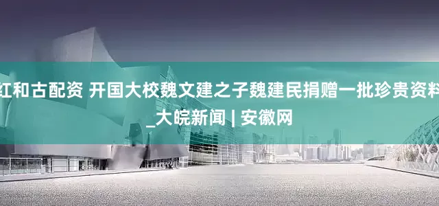 红和古配资 开国大校魏文建之子魏建民捐赠一批珍贵资料_大皖新闻 | 安徽网