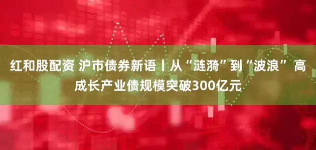 红和股配资 沪市债券新语丨从“涟漪”到“波浪” 高成长产业债规模突破300亿元