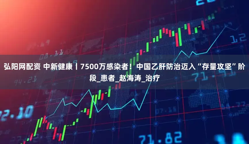 弘阳网配资 中新健康丨7500万感染者！中国乙肝防治迈入“存量攻坚”阶段_患者_赵海涛_治疗