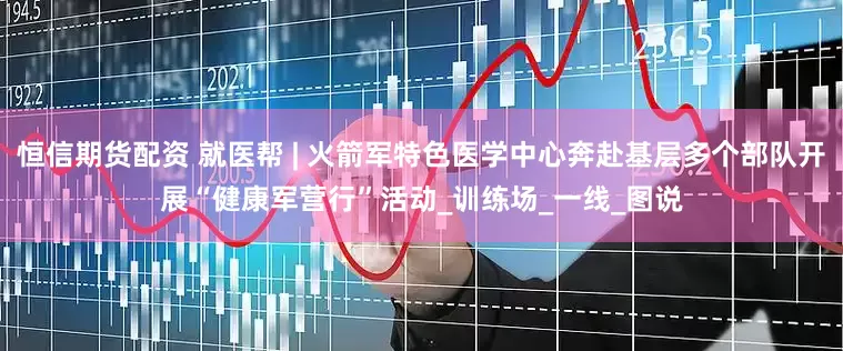 恒信期货配资 就医帮 | 火箭军特色医学中心奔赴基层多个部队开展“健康军营行”活动_训练场_一线_图说