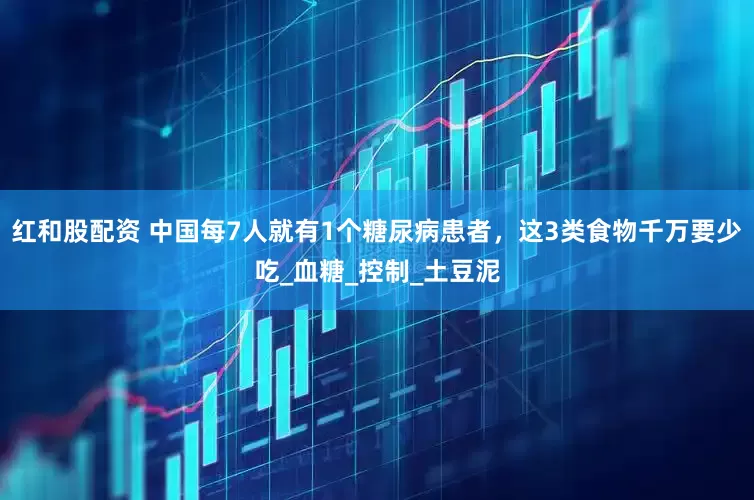 红和股配资 中国每7人就有1个糖尿病患者，这3类食物千万要少吃_血糖_控制_土豆泥