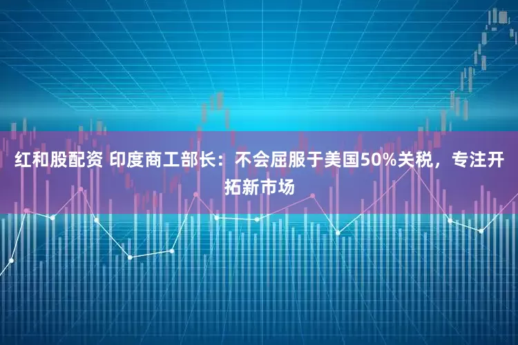 红和股配资 印度商工部长：不会屈服于美国50%关税，专注开拓新市场