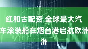 红和古配资 全球最大汽车滚装船在烟台港启航欧洲