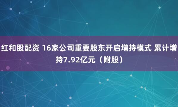 红和股配资 16家公司重要股东开启增持模式 累计增持7.92亿元（附股）