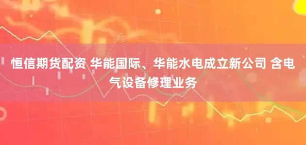 恒信期货配资 华能国际、华能水电成立新公司 含电气设备修理业务