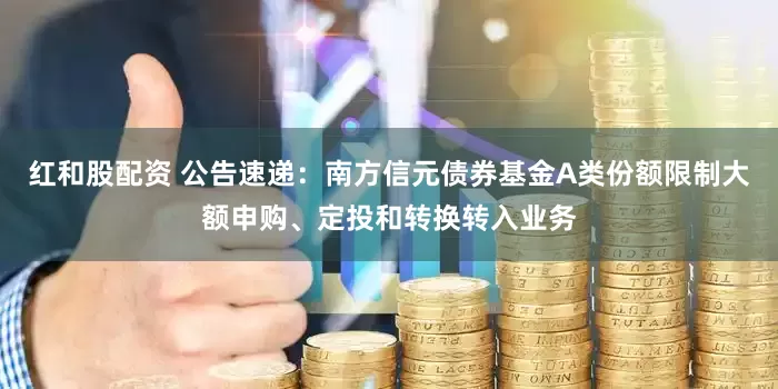 红和股配资 公告速递：南方信元债券基金A类份额限制大额申购、定投和转换转入业务