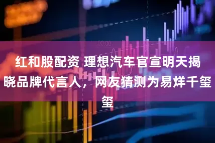 红和股配资 理想汽车官宣明天揭晓品牌代言人，网友猜测为易烊千玺