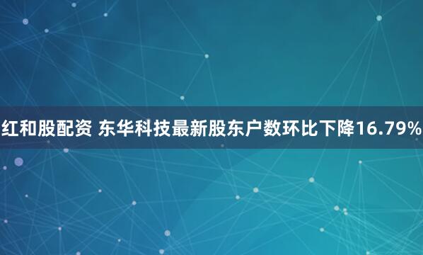 红和股配资 东华科技最新股东户数环比下降16.79%