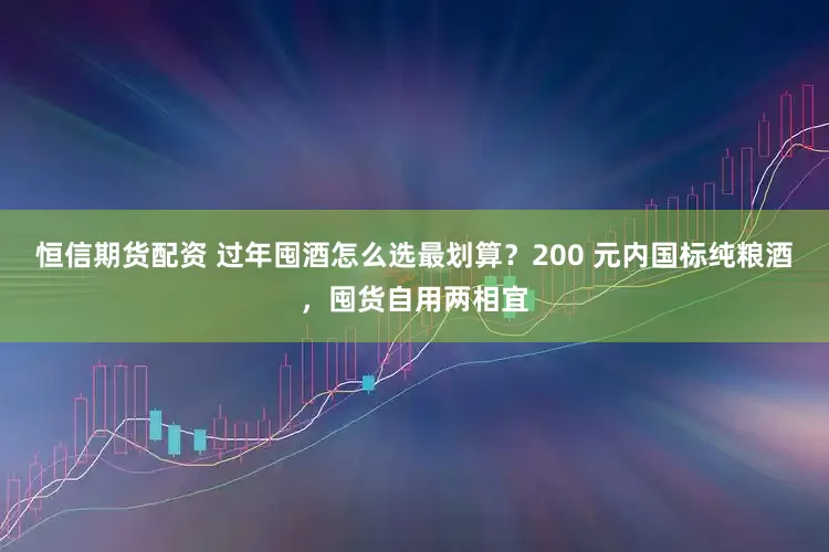 恒信期货配资 过年囤酒怎么选最划算？200 元内国标纯粮酒，囤货自用两相宜