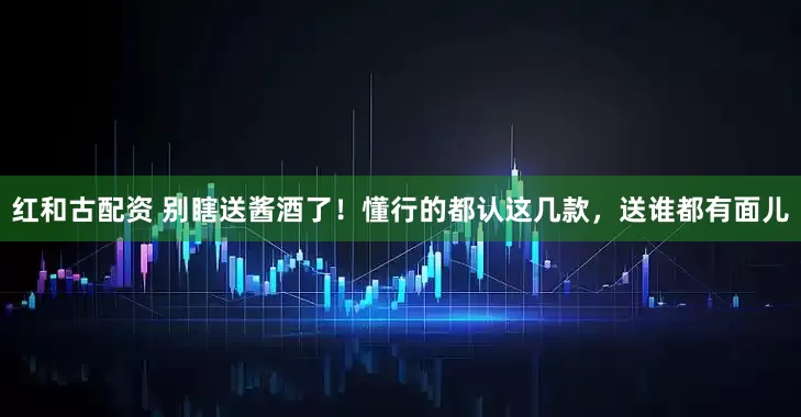 红和古配资 别瞎送酱酒了！懂行的都认这几款，送谁都有面儿