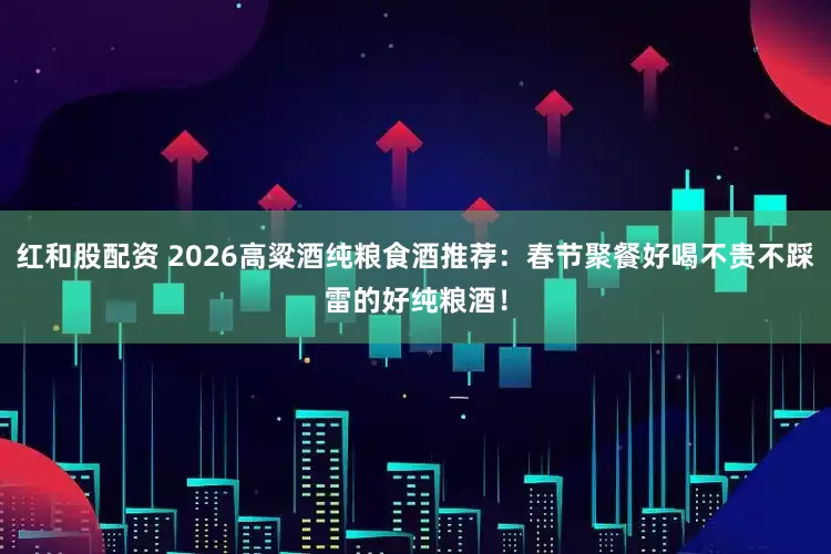 红和股配资 2026高粱酒纯粮食酒推荐：春节聚餐好喝不贵不踩雷的好纯粮酒！